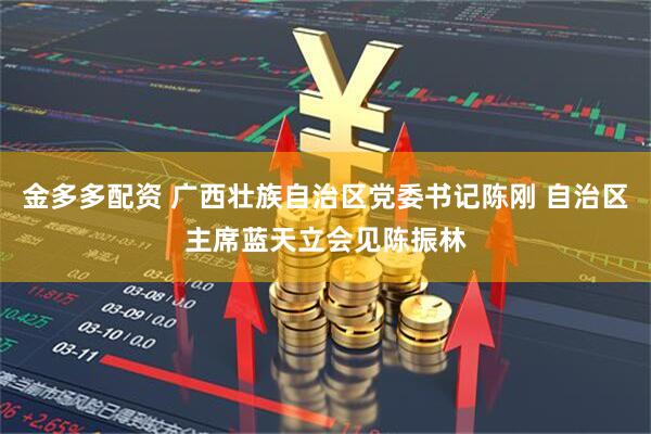 金多多配资 广西壮族自治区党委书记陈刚 自治区主席蓝天立会见陈振林