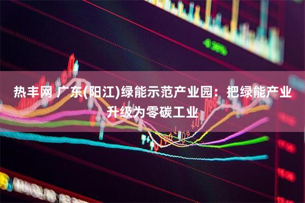 热丰网 广东(阳江)绿能示范产业园：把绿能产业升级为零碳工业