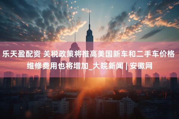 乐天盈配资 关税政策将推高美国新车和二手车价格 维修费用也将增加_大皖新闻 | 安徽网