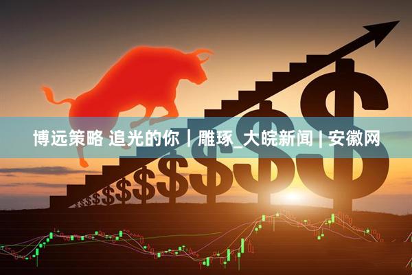 博远策略 追光的你｜雕琢_大皖新闻 | 安徽网
