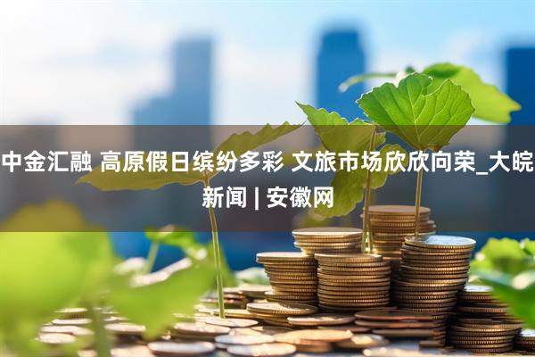 中金汇融 高原假日缤纷多彩 文旅市场欣欣向荣_大皖新闻 | 安徽网