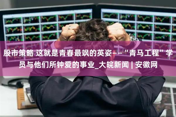 股市策略 这就是青春最飒的英姿——“青马工程”学员与他们所钟爱的事业_大皖新闻 | 安徽网