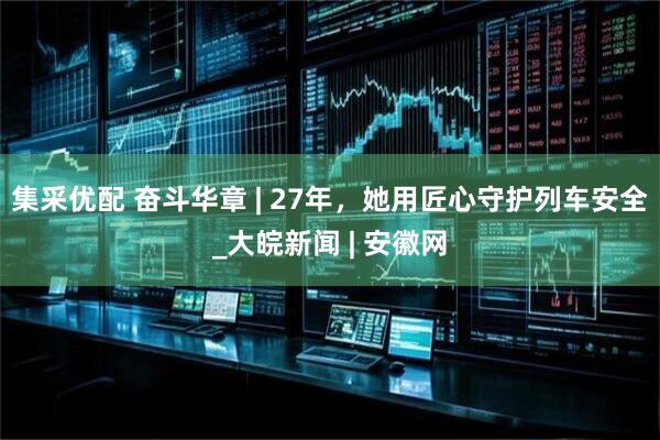 集采优配 奋斗华章 | 27年，她用匠心守护列车安全_大皖新闻 | 安徽网