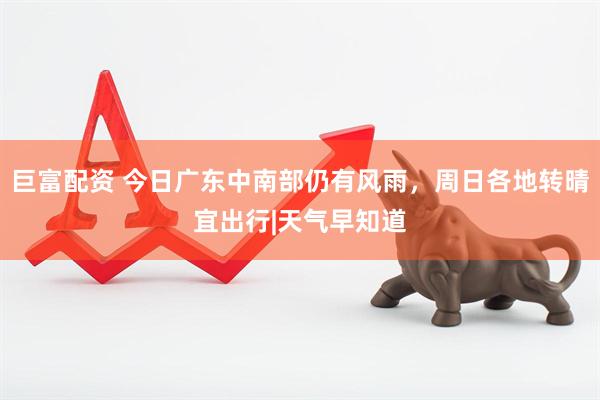 巨富配资 今日广东中南部仍有风雨，周日各地转晴宜出行|天气早知道