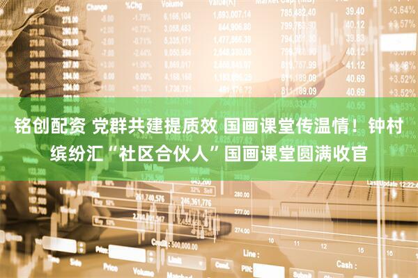 铭创配资 党群共建提质效 国画课堂传温情！钟村缤纷汇“社区合伙人”国画课堂圆满收官