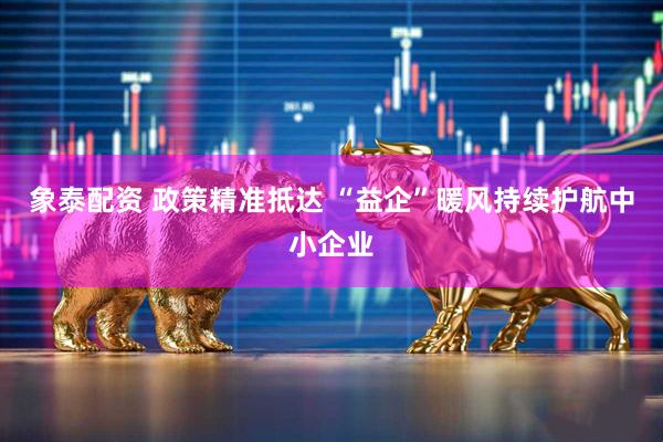 象泰配资 政策精准抵达 “益企”暖风持续护航中小企业
