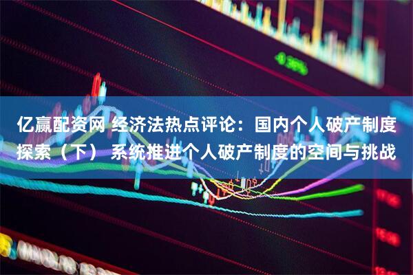 亿赢配资网 经济法热点评论：国内个人破产制度探索（下） 系统推进个人破产制度的空间与挑战