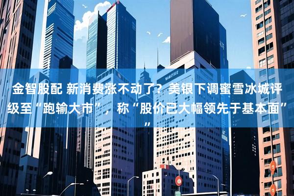 金智股配 新消费涨不动了？美银下调蜜雪冰城评级至“跑输大市”，称“股价已大幅领先于基本面”