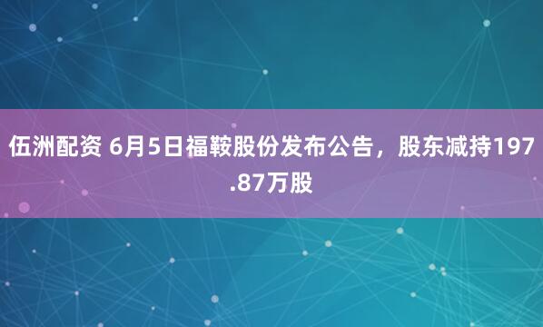 伍洲配资 6月5日福鞍股份发布公告，股东减持197.87万股