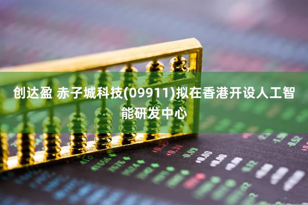 创达盈 赤子城科技(09911)拟在香港开设人工智能研发中心