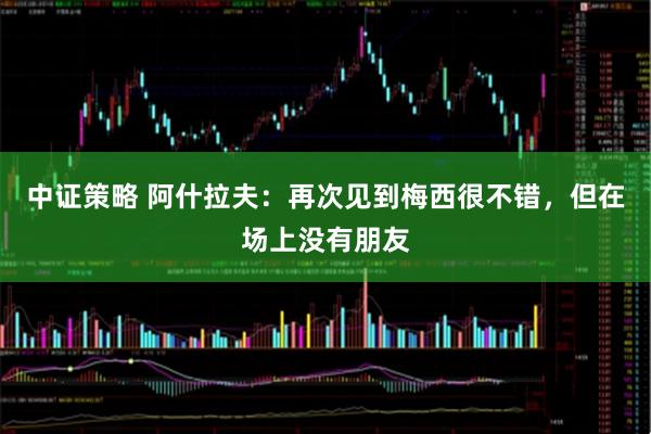 中证策略 阿什拉夫：再次见到梅西很不错，但在场上没有朋友