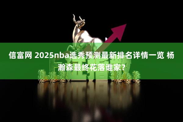 信富网 2025nba选秀预测最新排名详情一览 杨瀚森最终花落谁家？