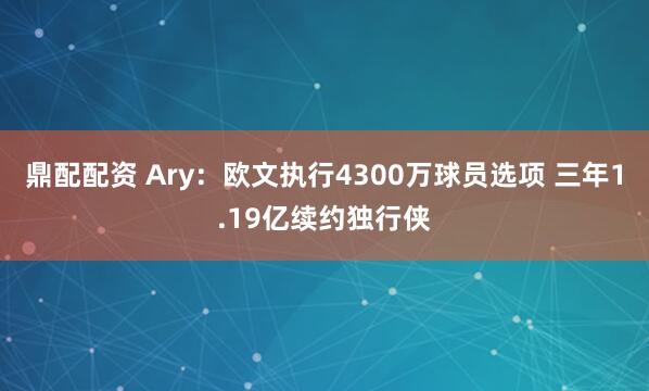鼎配配资 Ary：欧文执行4300万球员选项 三年1.19亿续约独行侠
