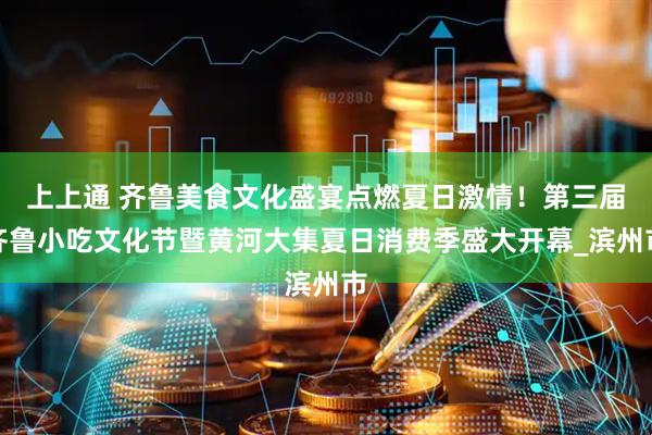 上上通 齐鲁美食文化盛宴点燃夏日激情！第三届齐鲁小吃文化节暨黄河大集夏日消费季盛大开幕_滨州市
