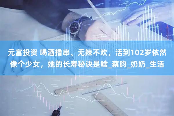 元富投资 喝酒撸串、无辣不欢，活到102岁依然像个少女，她的长寿秘诀是啥_蔡昀_奶奶_生活