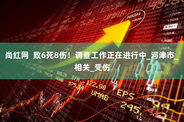 尚红网  致6死8伤！调查工作正在进行中_河津市_相关_受伤