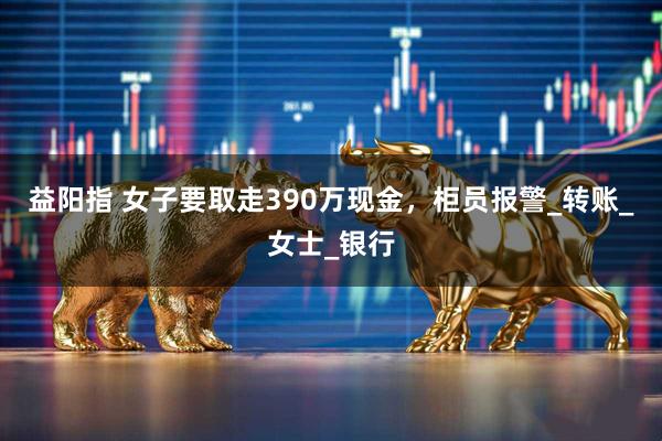 益阳指 女子要取走390万现金，柜员报警_转账_女士_银行