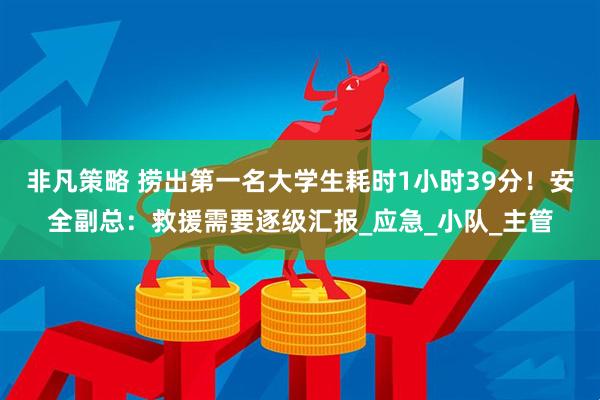非凡策略 捞出第一名大学生耗时1小时39分！安全副总：救援需要逐级汇报_应急_小队_主管