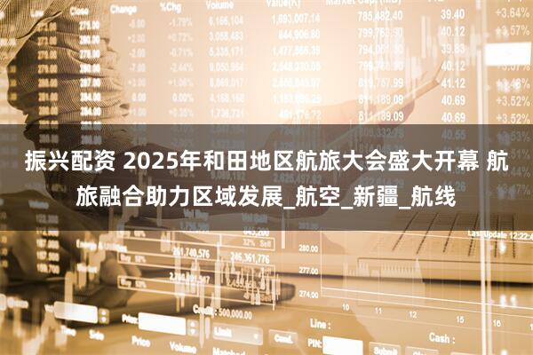 振兴配资 2025年和田地区航旅大会盛大开幕 航旅融合助力区域发展_航空_新疆_航线