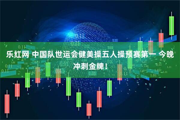 乐红网 中国队世运会健美操五人操预赛第一 今晚冲刺金牌！