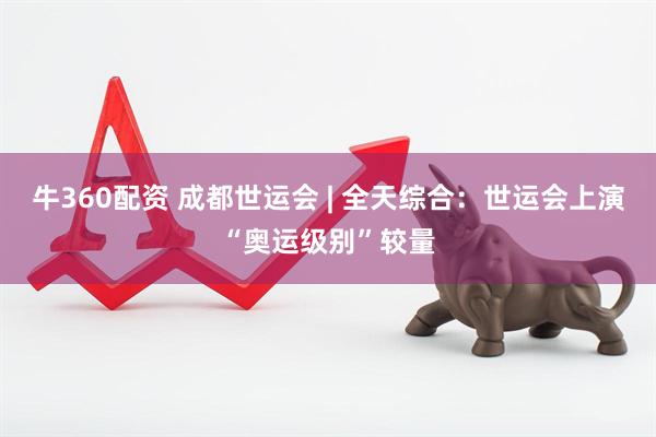 牛360配资 成都世运会 | 全天综合：世运会上演“奥运级别”较量