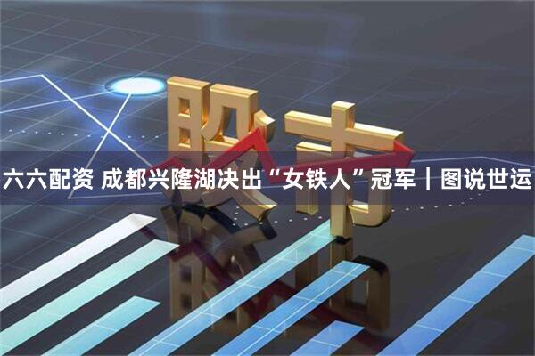 六六配资 成都兴隆湖决出“女铁人”冠军｜图说世运