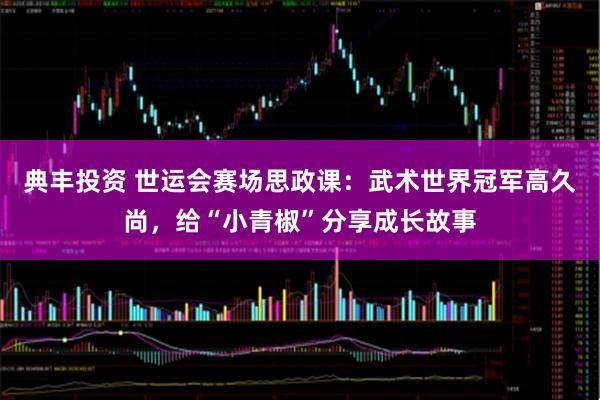 典丰投资 世运会赛场思政课：武术世界冠军高久尚，给“小青椒”分享成长故事