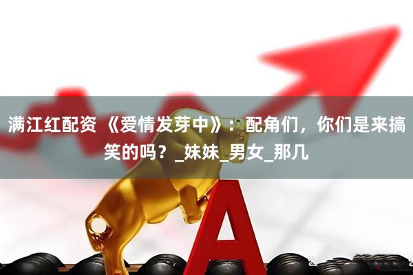 满江红配资 《爱情发芽中》：配角们，你们是来搞笑的吗？_妹妹_男女_那几