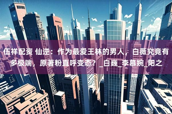伍祥配资 仙逆：作为最爱王林的男人，白薇究竟有多极端，原著粉直呼变态？_白巍_李慕婉_阳之