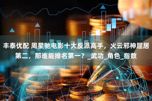 丰泰优配 周星驰电影十大反派高手，火云邪神屈居第二，那谁能排名第一？_武功_角色_指数
