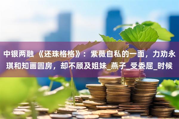 中银两融 《还珠格格》：紫薇自私的一面，力劝永琪和知画圆房，却不顾及姐妹_燕子_受委屈_时候