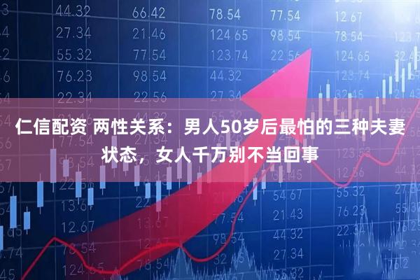 仁信配资 两性关系：男人50岁后最怕的三种夫妻状态，女人千万别不当回事