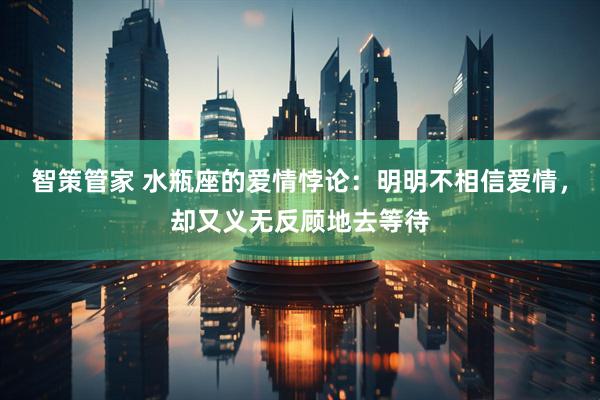 智策管家 水瓶座的爱情悖论：明明不相信爱情，却又义无反顾地去等待