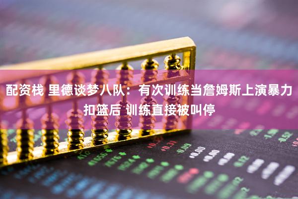 配资栈 里德谈梦八队：有次训练当詹姆斯上演暴力扣篮后 训练直接被叫停
