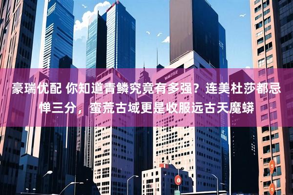 豪瑞优配 你知道青鳞究竟有多强？连美杜莎都忌惮三分，蛮荒古域更是收服远古天魔蟒