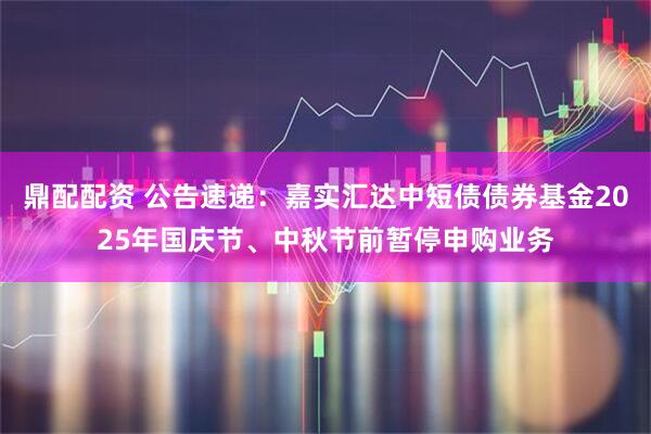 鼎配配资 公告速递：嘉实汇达中短债债券基金2025年国庆节、中秋节前暂停申购业务