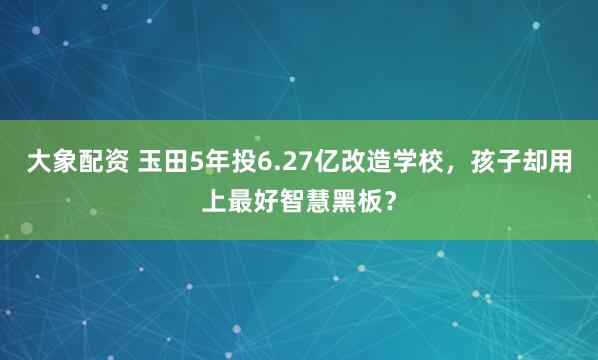 大象配资 玉田5年投6.27亿改造学校，孩子却用上最好智慧黑板？