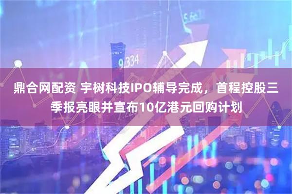 鼎合网配资 宇树科技IPO辅导完成，首程控股三季报亮眼并宣布10亿港元回购计划
