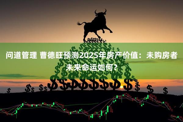 问道管理 曹德旺预测2025年房产价值：未购房者未来命运如何？