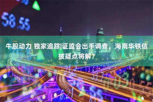 牛股动力 独家追踪|证监会出手调查，海南华铁信披疑点将解？