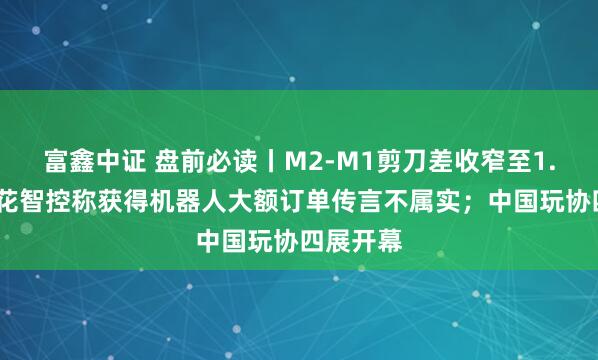 富鑫中证 盘前必读丨M2-M1剪刀差收窄至1.2%；三花智控称获得机器人大额订单传言不属实；中国玩协四展开幕