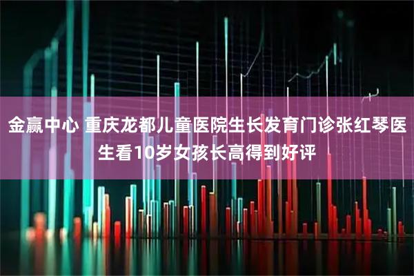 金赢中心 重庆龙都儿童医院生长发育门诊张红琴医生看10岁女孩长高得到好评