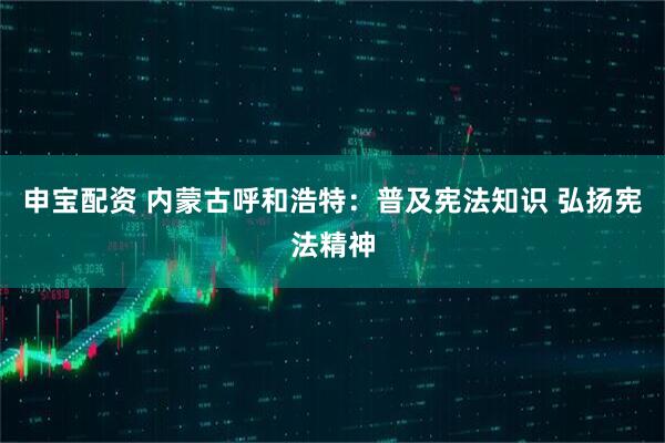 申宝配资 内蒙古呼和浩特：普及宪法知识 弘扬宪法精神