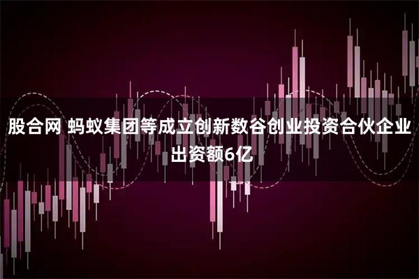 股合网 蚂蚁集团等成立创新数谷创业投资合伙企业 出资额6亿