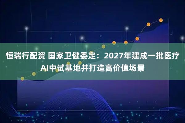 恒瑞行配资 国家卫健委定：2027年建成一批医疗AI中试基地并打造高价值场景