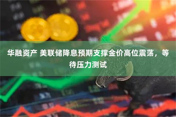 华融资产 美联储降息预期支撑金价高位震荡，等待压力测试