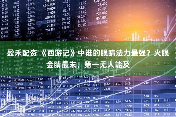 盈禾配资 《西游记》中谁的眼睛法力最强？火眼金睛最末，第一无人能及