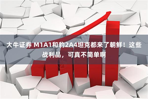 大牛证券 M1A1和豹2A4坦克都来了朝鲜！这些战利品，可真不简单啊