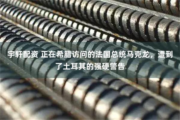 宇轩配资 正在希腊访问的法国总统马克龙，遭到了土耳其的强硬警告